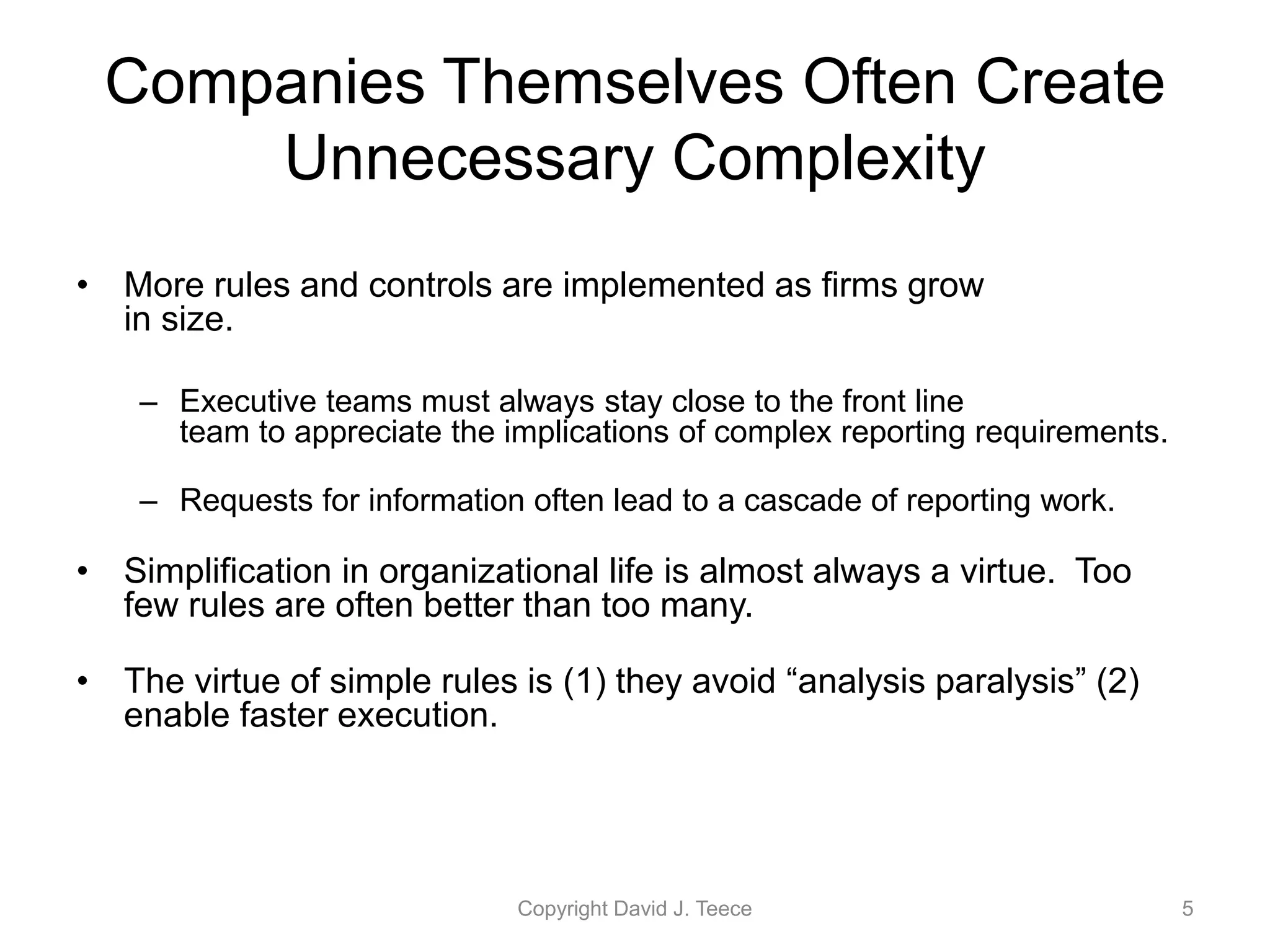 Companies Themselves Often Create
Unnecessary Complexity
• More rules and controls are implemented as firms grow
in size.
– Executive teams must always stay close to the front line
team to appreciate the implications of complex reporting requirements.
– Requests for information often lead to a cascade of reporting work.
• Simplification in organizational life is almost always a virtue. Too
few rules are often better than too many.
• The virtue of simple rules is (1) they avoid “analysis paralysis” (2)
enable faster execution.
Copyright David J. Teece 5
 