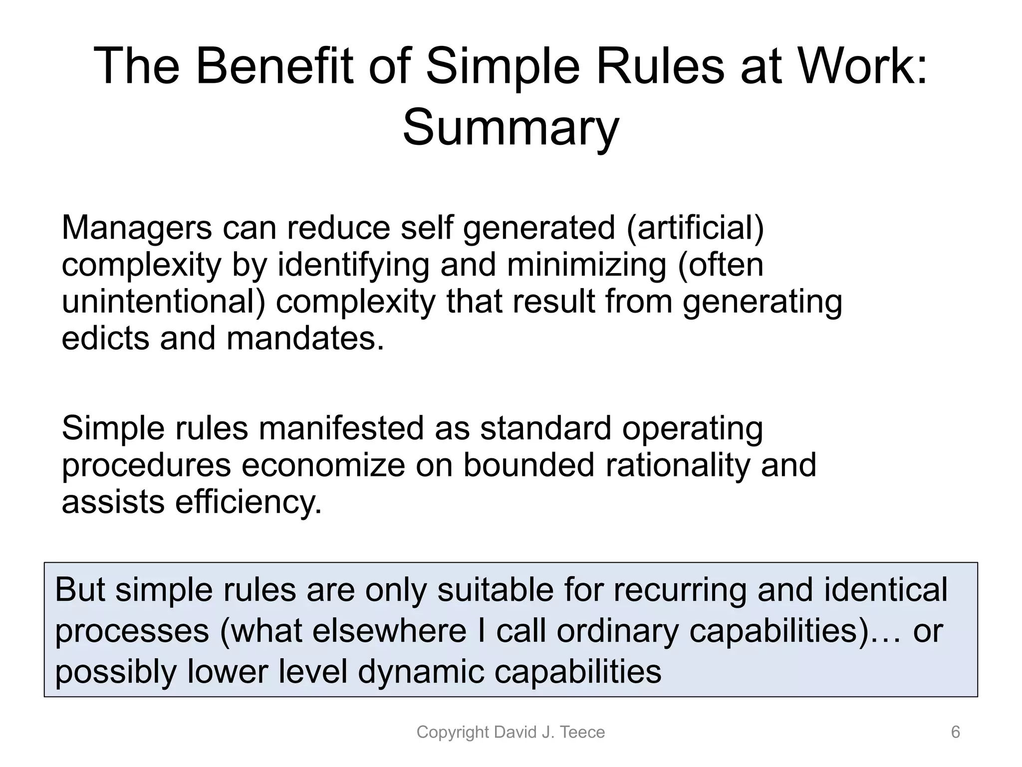 The Benefit of Simple Rules at Work:
Summary
Managers can reduce self generated (artificial)
complexity by identifying and minimizing (often
unintentional) complexity that result from generating
edicts and mandates.
Simple rules manifested as standard operating
procedures economize on bounded rationality and
assists efficiency.
Copyright David J. Teece 6
But simple rules are only suitable for recurring and identical
processes (what elsewhere I call ordinary capabilities)… or
possibly lower level dynamic capabilities
 