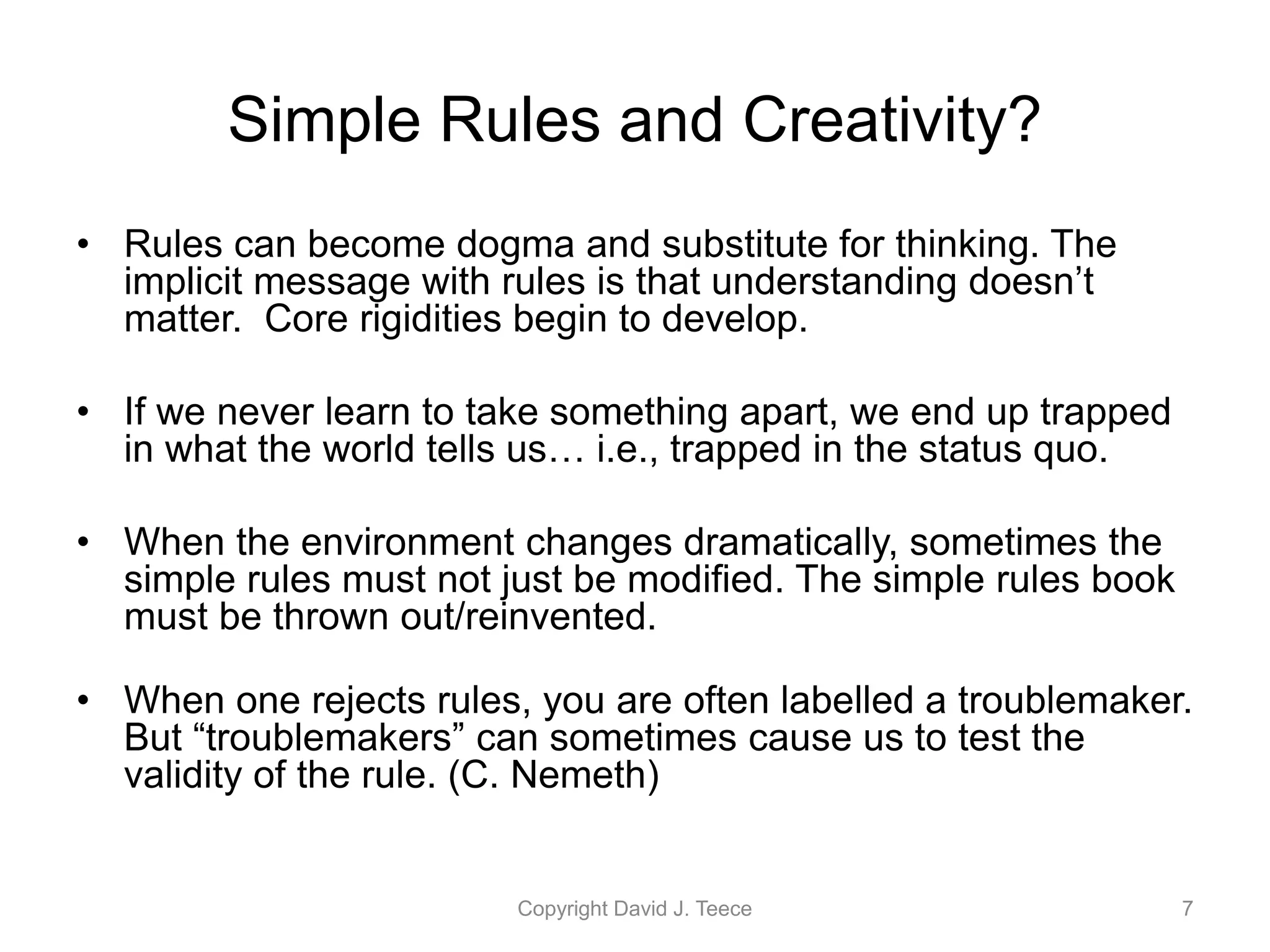 Simple Rules and Creativity?
• Rules can become dogma and substitute for thinking. The
implicit message with rules is that understanding doesn’t
matter. Core rigidities begin to develop.
• If we never learn to take something apart, we end up trapped
in what the world tells us… i.e., trapped in the status quo.
• When the environment changes dramatically, sometimes the
simple rules must not just be modified. The simple rules book
must be thrown out/reinvented.
• When one rejects rules, you are often labelled a troublemaker.
But “troublemakers” can sometimes cause us to test the
validity of the rule. (C. Nemeth)
Copyright David J. Teece 7
 