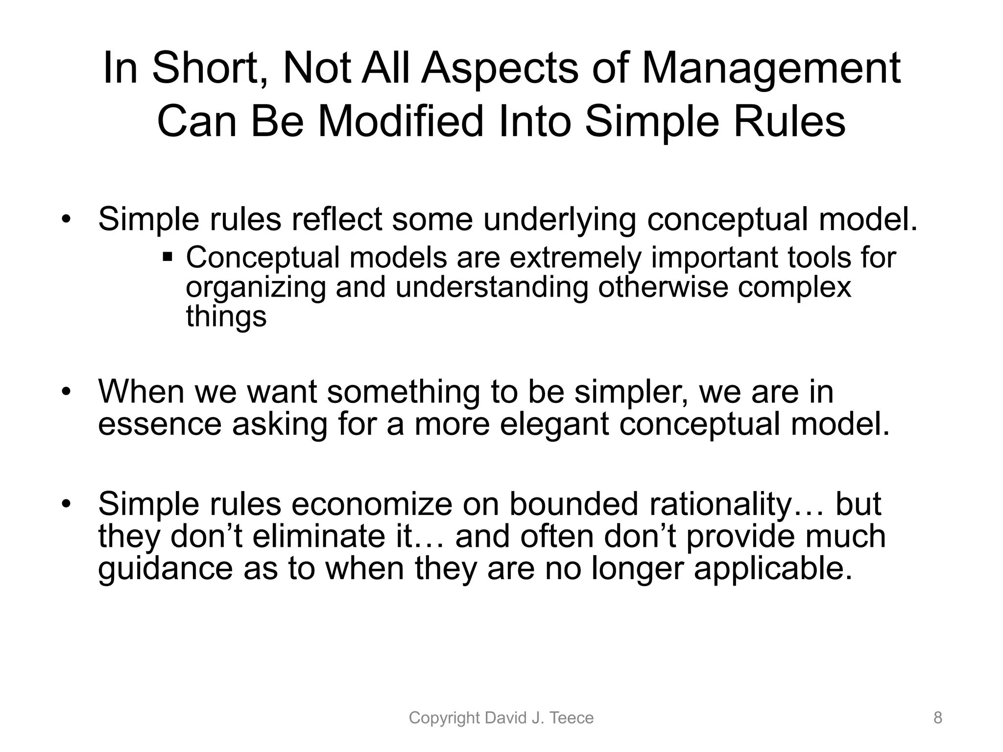In Short, Not All Aspects of Management
Can Be Modified Into Simple Rules
• Simple rules reflect some underlying conceptual model.
 Conceptual models are extremely important tools for
organizing and understanding otherwise complex
things
• When we want something to be simpler, we are in
essence asking for a more elegant conceptual model.
• Simple rules economize on bounded rationality… but
they don’t eliminate it… and often don’t provide much
guidance as to when they are no longer applicable.
Copyright David J. Teece 8
 