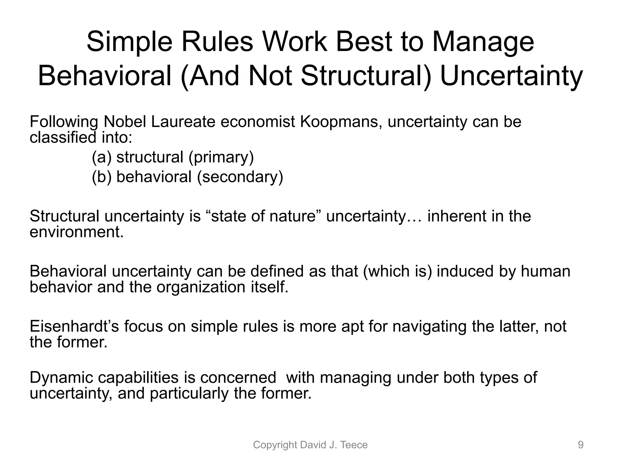 Following Nobel Laureate economist Koopmans, uncertainty can be
classified into:
(a) structural (primary)
(b) behavioral (secondary)
Structural uncertainty is “state of nature” uncertainty… inherent in the
environment.
Behavioral uncertainty can be defined as that (which is) induced by human
behavior and the organization itself.
Eisenhardt’s focus on simple rules is more apt for navigating the latter, not
the former.
Dynamic capabilities is concerned with managing under both types of
uncertainty, and particularly the former.
Copyright David J. Teece 9
Simple Rules Work Best to Manage
Behavioral (And Not Structural) Uncertainty
 