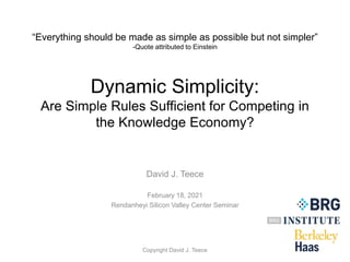 “Everything should be made as simple as possible but not simpler”
-Quote attributed to Einstein
Dynamic Simplicity:
Are Simple Rules Sufficient for Competing in
the Knowledge Economy?
David J. Teece
February 18, 2021
Rendanheyi Silicon Valley Center Seminar
Copyright David J. Teece
 
