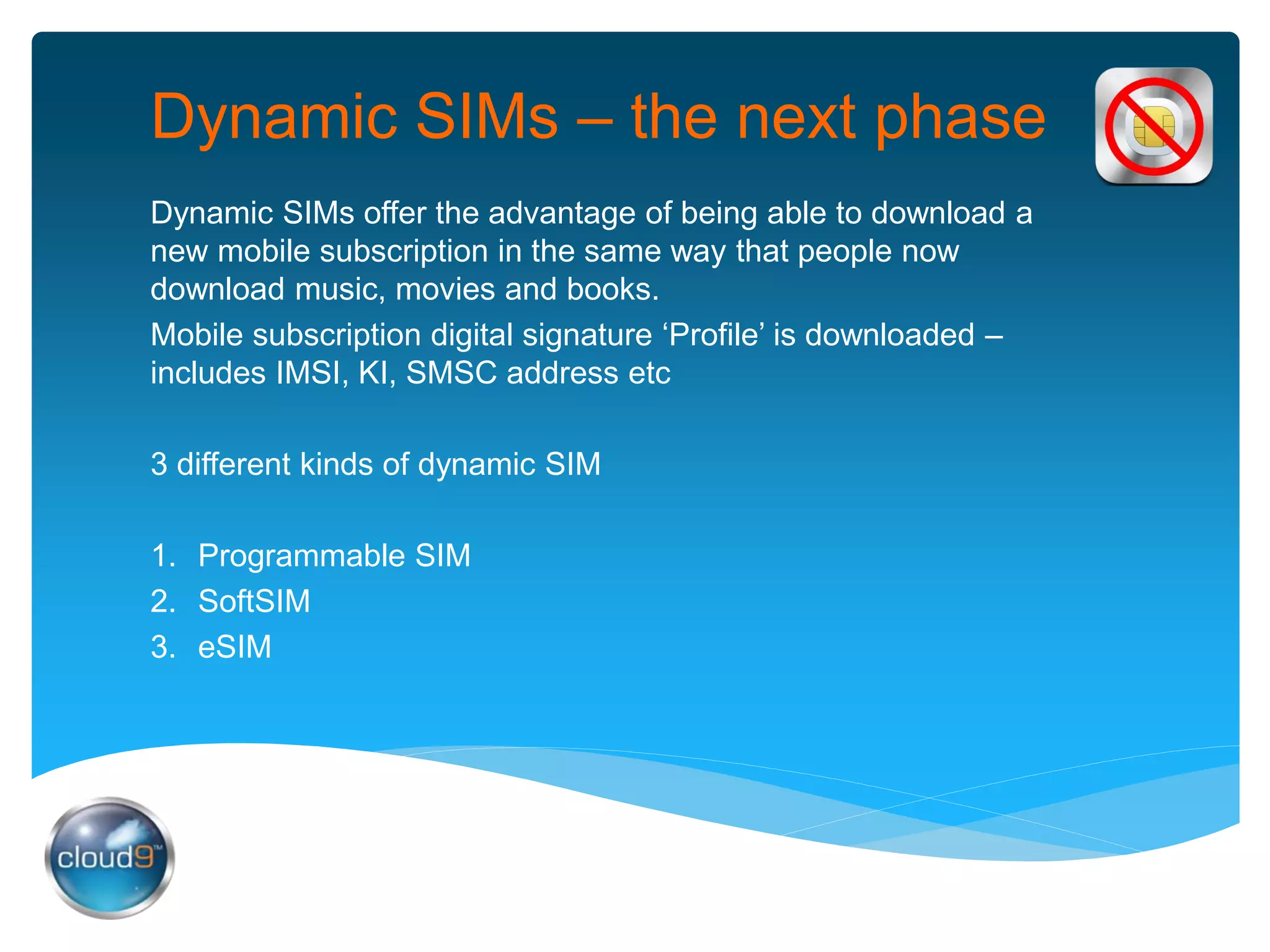 Dynamic SIMs – the next phase
Dynamic SIMs offer the advantage of being able to download a
new mobile subscription in the same way that people now
download music, movies and books.
Mobile subscription digital signature ‘Profile’ is downloaded –
includes IMSI, KI, SMSC address etc
3 different kinds of dynamic SIM
1. Programmable SIM
2. SoftSIM
3. eSIM
 