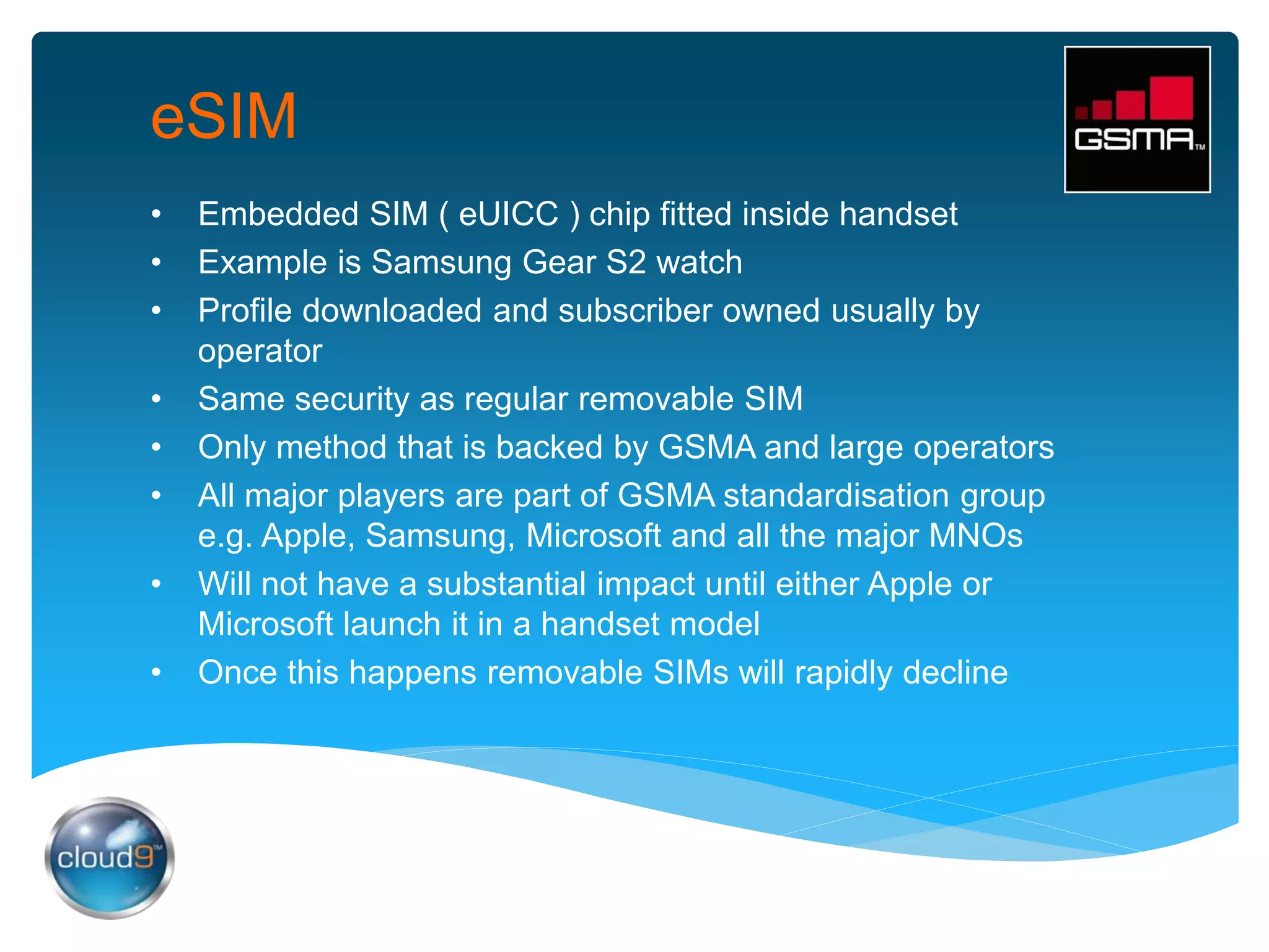 eSIM
• Embedded SIM ( eUICC ) chip fitted inside handset
• Example is Samsung Gear S2 watch
• Profile downloaded and subscriber owned usually by
operator
• Same security as regular removable SIM
• Only method that is backed by GSMA and large operators
• All major players are part of GSMA standardisation group
e.g. Apple, Samsung, Microsoft and all the major MNOs
• Will not have a substantial impact until either Apple or
Microsoft launch it in a handset model
• Once this happens removable SIMs will rapidly decline
 