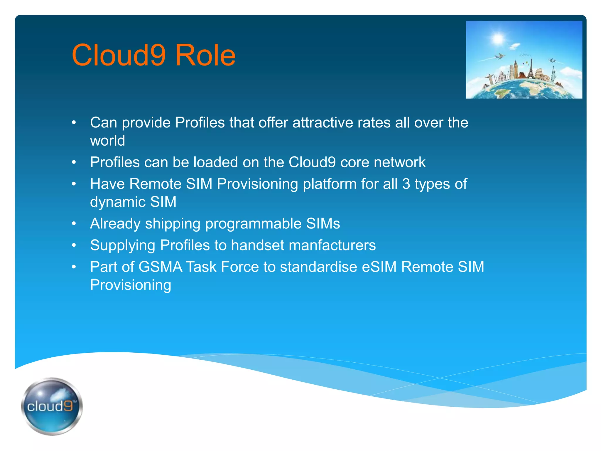 Cloud9 Role
• Can provide Profiles that offer attractive rates all over the
world
• Profiles can be loaded on the Cloud9 core network
• Have Remote SIM Provisioning platform for all 3 types of
dynamic SIM
• Already shipping programmable SIMs
• Supplying Profiles to handset manfacturers
• Part of GSMA Task Force to standardise eSIM Remote SIM
Provisioning
 