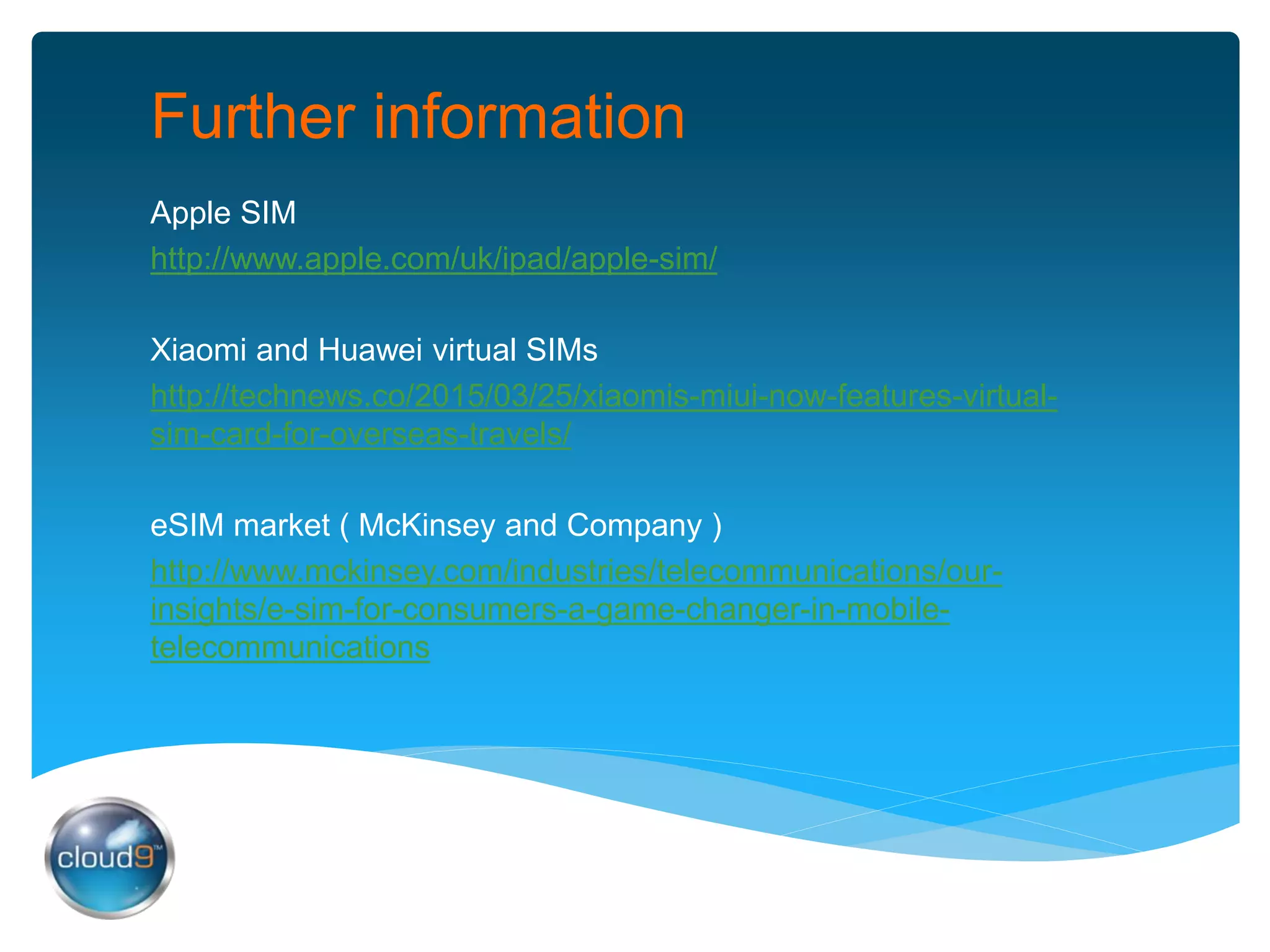 Further information
Apple SIM
http://www.apple.com/uk/ipad/apple-sim/
Xiaomi and Huawei virtual SIMs
http://technews.co/2015/03/25/xiaomis-miui-now-features-virtual-
sim-card-for-overseas-travels/
eSIM market ( McKinsey and Company )
http://www.mckinsey.com/industries/telecommunications/our-
insights/e-sim-for-consumers-a-game-changer-in-mobile-
telecommunications
 