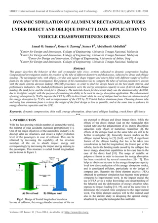 IJRET: International Journal of Research in Engineering and Technology eISSN: 2319-1163 | pISSN: 2321-7308
_______________________________________________________________________________________
Volume: 03 Issue: 11 | Nov-2014, Available @ http://www.ijret.org 1
DYNAMIC SIMULATION OF ALUMINUM RECTANGULAR TUBES
UNDER DIRECT AND OBLIQUE IMPACT LOAD: APPLICATION TO
VEHICLE CRASHWORTHINESS DESIGN
Jamal O. Sameer1
, Omar S. Zaroog2
, Samer F3
, Abdulbasit Abdullah4
1
Center for Design and Innovation, College of Engineering, Universiti Tenaga Nasional, Malaysia
2
Center for Design and Innovation, College of Engineering, Universiti Tenaga Nasional, Malaysia
3
Center for Design and Innovation, College of Engineering, University of Anbar, Iraq
4
Center for Design and Innovation, College of Engineering, Universiti Tenaga Nasional, Malaysia
Abstract
This paper describes the behavior of thin wall rectangular tube cross- sections subjected to dynamic compression loading.
Computational investigation studies the reaction of the tube of different diameters and thicknesses, subjected to direct and oblique
loading. The rectangular tube, with ellipse, circular and square shape triggers and others filled with different weight of hollow
foam are the subject of the investigation. The purpose of the examination was to compare the tubes of various parameters, chosen
with the multi criteria decision making (MCDM) procedure, in order to find the design based on the best multi criteria, and
performance indicators. The studied performance parameters were the energy absorption capacity in case of direct and oblique
loading, the peak force, and the crush force efficiency. The material chosen for the current study was the aluminum alloy AA6060,
due to its lighter weight, with the purpose of examining its ability to be used in energy absorption application. The enhancement
of energy absorption by 76.4%, improve the CFE by 44% in direct load, while in case of oblique load we have an enhancement of
the energy absorption by 73.4%, and an improvement of the CFE by 22.5%with hollow aluminum foam. Choosing thinner tube
and using less aluminum foam is to keep the weight of the final design as low as possible, and at the same time to enhance its
energy absorber capacities and the CFE.
Keywords: dynamic compression, thin wall, energy absorption, direct and oblique loading, crush force efficiency
--------------------------------------------------------------------***----------------------------------------------------------------------
1. INTRODUCTION
With the fast-growing vehicle number all around the world,
the number of road accidents increases proportionally [1].
One of the major objectives of the automobile industry is to
develop safer car structures, and ensure a higher protection
level of the passengers in case of collision. This can be
obtained by increasing the capability of the structure
members of the car to absorb impact energy and
correspondingly by decreasing the impact energy arriving to
the passengers. This structure is called frontal longitudinal,
and is shown in Figure 1.
Mass = 275 Kg
Impact Speed = 15 m/s
Fixed base
Moving plat
Angle= 30
degree
Tube (empty or with
foam)
A) Direct load B) Oblique load
Fig -1: Design of frontal longitudinal members
In case of collision, the energy absorber members of the car
are exposed to oblique and direct impact force. While the
effects of the direct impact load on the rectangular thin
walled tube and the enhancement of its energy absorption
capacities were object of numerous researches [2], the
effects of the oblique load on the same tube are still to be
further investigated [4]. Generally known studies on the
oblique impact belong to [5], [6-8], and [9]. A significant
feature of the oblique loading that has to be taken into
consideration is that the longitudinal, the frontal part of the
vehicle, due to the bending mode caused by the collapse, has
lower energy absorption capabilities in this case than in the
case of the direct load [10]. The usage of metallic or
polymeric foams in order to increase the energy absorption
has been considered by several researchers [11- 17]. This
helps to obtain an increase in the energy absorption capacity
level how also a reduction of the energy absorption stroke,
and is considered efficient, particularly in the design of
compact cars. Recently the finite element analysis (FEA)
obtained by computer simulation has become more popular
compared to experimental work. In the impact studies the
use of FEA gives a wider knowledge and understanding of
the behavior and the deformation of energy absorber tubes
exposed to impact loading [18, 19], and at the same time it
diminishes the research time compared to the experimental
work. The finite element analysis will be the method used
also in the current study in designing the optimal energy
absorbent by using the rectangular thin wall tube.
 