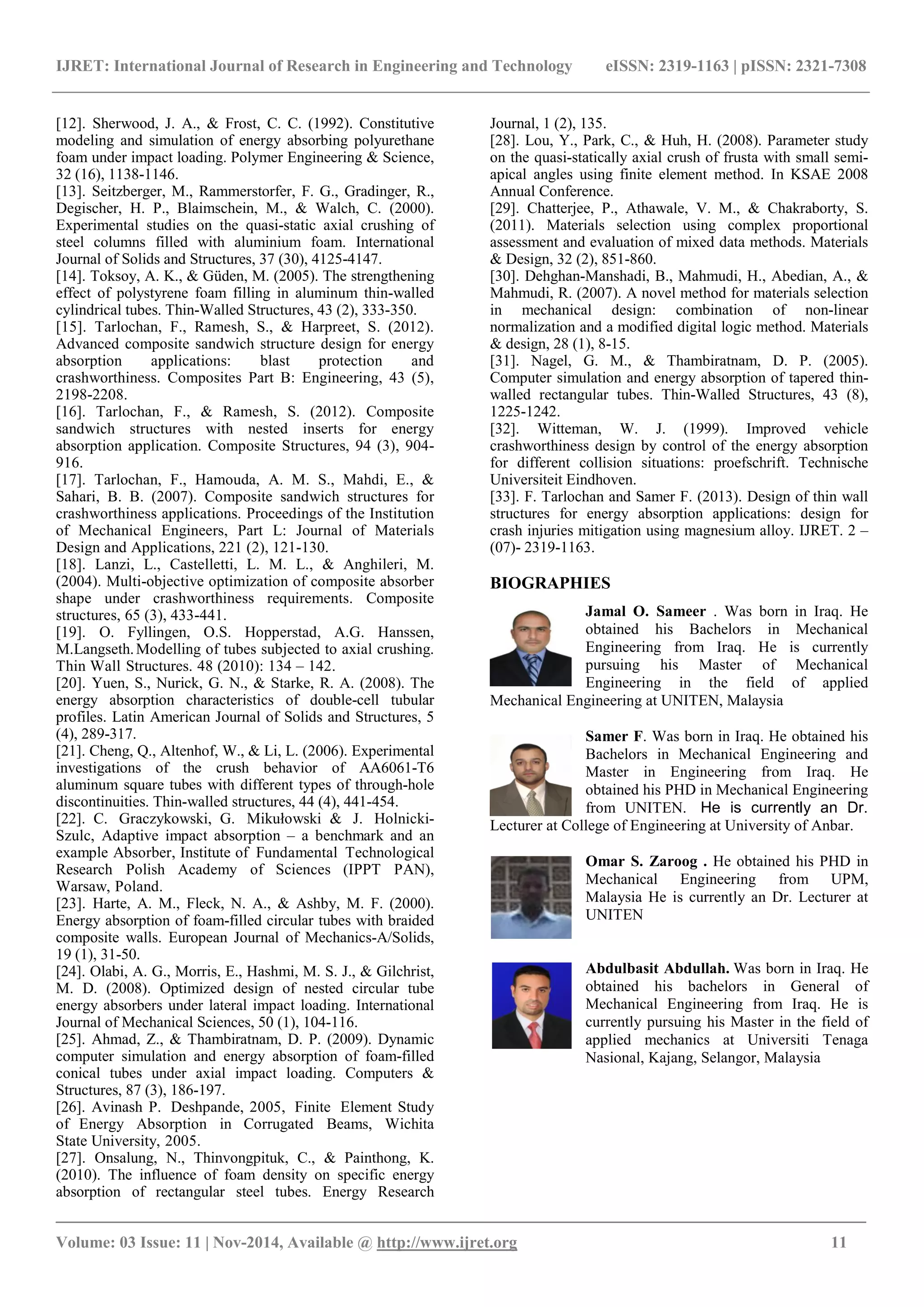 IJRET: International Journal of Research in Engineering and Technology eISSN: 2319-1163 | pISSN: 2321-7308
_______________________________________________________________________________________
Volume: 03 Issue: 11 | Nov-2014, Available @ http://www.ijret.org 11
[12]. Sherwood, J. A., & Frost, C. C. (1992). Constitutive
modeling and simulation of energy absorbing polyurethane
foam under impact loading. Polymer Engineering & Science,
32 (16), 1138-1146.‫‏‬
[13]. Seitzberger, M., Rammerstorfer, F. G., Gradinger, R.,
Degischer, H. P., Blaimschein, M., & Walch, C. (2000).
Experimental studies on the quasi-static axial crushing of
steel columns filled with aluminium foam. International
Journal of Solids and Structures, 37 (30), 4125-4147.‫‏‬
[14]. Toksoy, A. K., & Güden, M. (2005). The strengthening
effect of polystyrene foam filling in aluminum thin-walled
cylindrical tubes. Thin-Walled Structures, 43 (2), 333-350.‫‏‬
[15]. Tarlochan, F., Ramesh, S., & Harpreet, S. (2012).
Advanced composite sandwich structure design for energy
absorption applications: blast protection and
crashworthiness. Composites Part B: Engineering, 43 (5),
2198-2208.‫‏‬
[16]. Tarlochan, F., & Ramesh, S. (2012). Composite
sandwich structures with nested inserts for energy
absorption application. Composite Structures, 94 (3), 904-
916.‫‏‬
[17]. Tarlochan, F., Hamouda, A. M. S., Mahdi, E., &
Sahari, B. B. (2007). Composite sandwich structures for
crashworthiness applications. Proceedings of the Institution
of Mechanical Engineers, Part L: Journal of Materials
Design and Applications, 221 (2), 121-130.‫‏‬
[18]. Lanzi, L., Castelletti, L. M. L., & Anghileri, M.
(2004). Multi-objective optimization of composite absorber
shape under crashworthiness requirements. Composite
structures, 65 (3), 433-441.‫‏‬
[19]. O. Fyllingen, O.S. Hopperstad, A.G. Hanssen,
M.Langseth.Modelling of tubes subjected to axial crushing.
Thin Wall Structures. 48 (2010): 134 – 142.
[20]. Yuen, S., Nurick, G. N., & Starke, R. A. (2008). The
energy absorption characteristics of double-cell tubular
profiles. Latin American Journal of Solids and Structures, 5
(4), 289-317.‫‏‬
[21]. Cheng, Q., Altenhof, W., & Li, L. (2006). Experimental
investigations of the crush behavior of AA6061-T6
aluminum square tubes with different types of through-hole
discontinuities. Thin-walled structures, 44 (4), 441-454.‫‏‬
[22]. C. Graczykowski, G. Mikułowski & J. Holnicki-
Szulc, Adaptive impact absorption – a benchmark and an
example Absorber, Institute of Fundamental Technological
Research Polish Academy of Sciences (IPPT PAN),
Warsaw, Poland.
[23]. Harte, A. M., Fleck, N. A., & Ashby, M. F. (2000).
Energy absorption of foam-filled circular tubes with braided
composite walls. European Journal of Mechanics-A/Solids,
19 (1), 31-50.‫‏‬
[24]. Olabi, A. G., Morris, E., Hashmi, M. S. J., & Gilchrist,
M. D. (2008). Optimized design of nested circular tube
energy absorbers under lateral impact loading. International
Journal of Mechanical Sciences, 50 (1), 104-116.‫‏‬
[25]. Ahmad, Z., & Thambiratnam, D. P. (2009). Dynamic
computer simulation and energy absorption of foam-filled
conical tubes under axial impact loading. Computers &
Structures, 87 (3), 186-197.‫‏‬
[26]. Avinash P. Deshpande, 2005, Finite Element Study
of Energy Absorption in Corrugated Beams, Wichita
State University, 2005.
[27]. Onsalung, N., Thinvongpituk, C., & Painthong, K.
(2010). The influence of foam density on specific energy
absorption of rectangular steel tubes. Energy Research
Journal, 1 (2), 135.‫‏‬
[28]. Lou, Y., Park, C., & Huh, H. (2008). Parameter study
on the quasi-statically axial crush of frusta with small semi-
apical angles using finite element method. In KSAE 2008
Annual Conference.‫‏‬
[29]. Chatterjee, P., Athawale, V. M., & Chakraborty, S.
(2011). Materials selection using complex proportional
assessment and evaluation of mixed data methods. Materials
& Design, 32 (2), 851-860.‫‏‬
[30]. Dehghan-Manshadi, B., Mahmudi, H., Abedian, A., &
Mahmudi, R. (2007). A novel method for materials selection
in mechanical design: combination of non-linear
normalization and a modified digital logic method. Materials
& design, 28 (1), 8-15.
[31]. Nagel, G. M., & Thambiratnam, D. P. (2005).
Computer simulation and energy absorption of tapered thin-
walled rectangular tubes. Thin-Walled Structures, 43 (8),
1225-1242. ‫‏‬‫‏‬‫‏‬
[32]. Witteman, W. J. (1999). Improved vehicle
crashworthiness design by control of the energy absorption
for different collision situations: proefschrift. Technische
Universiteit Eindhoven.‫‏‬
[33]. F. Tarlochan and Samer F. (2013). Design of thin wall
structures for energy absorption applications: design for
crash injuries mitigation using magnesium alloy. IJRET. 2 –
(07)- 2319-1163.
BIOGRAPHIES
Jamal O. Sameer . Was born in Iraq. He
obtained his Bachelors in Mechanical
Engineering from Iraq. He is currently
pursuing his Master of Mechanical
Engineering in the field of applied
Mechanical Engineering at UNITEN, Malaysia
Samer F. Was born in Iraq. He obtained his
Bachelors in Mechanical Engineering and
Master in Engineering from Iraq. He
obtained his PHD in Mechanical Engineering
from UNITEN. He is currently an Dr.
Lecturer at College of Engineering at University of Anbar.
Omar S. Zaroog . He obtained his PHD in
Mechanical Engineering from UPM,
Malaysia He is currently an Dr. Lecturer at
UNITEN
Abdulbasit Abdullah. Was born in Iraq. He
obtained his bachelors in General of
Mechanical Engineering from Iraq. He is
currently pursuing his Master in the field of
applied mechanics at Universiti Tenaga
Nasional, Kajang, Selangor, Malaysia
 