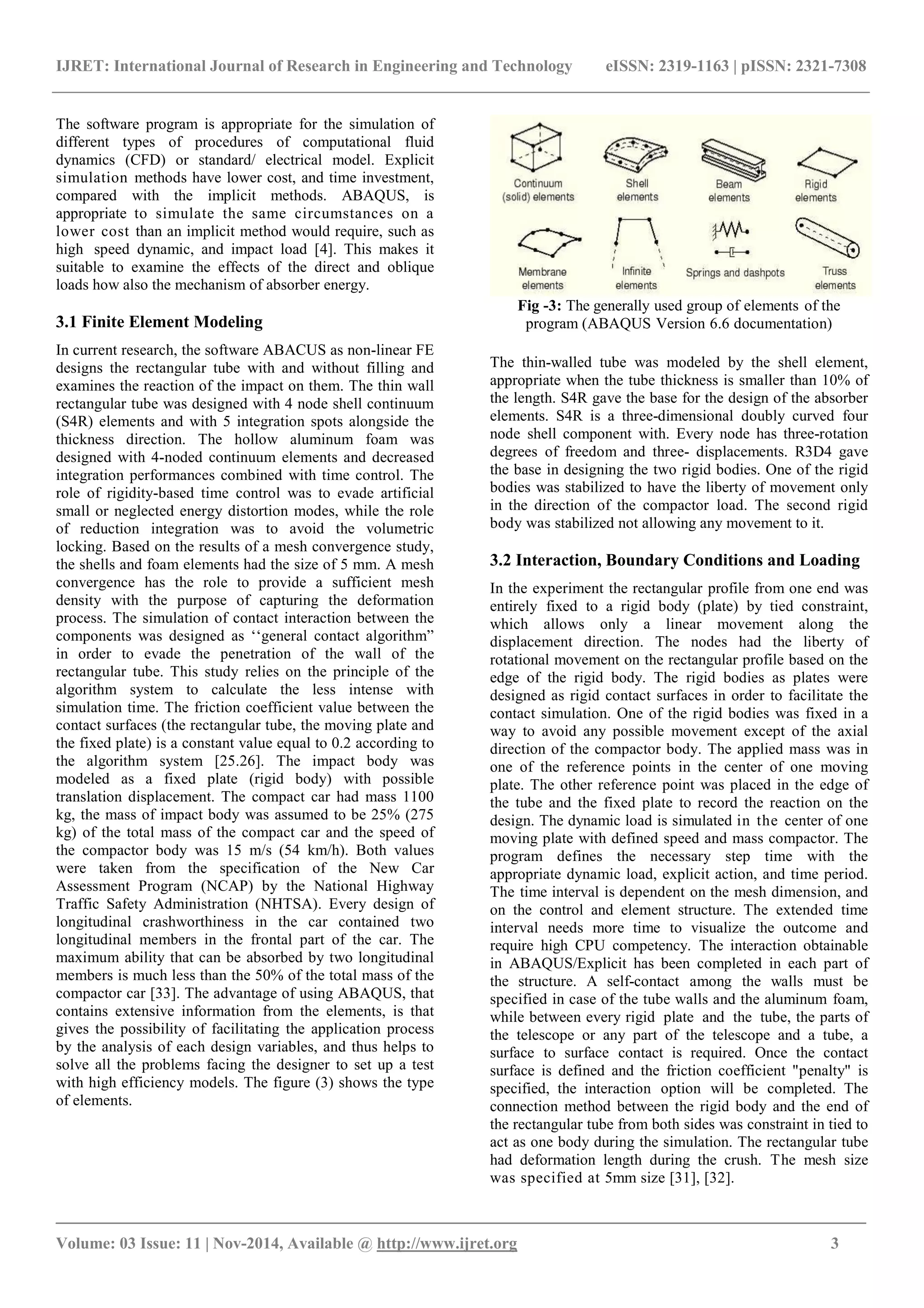 IJRET: International Journal of Research in Engineering and Technology eISSN: 2319-1163 | pISSN: 2321-7308
_______________________________________________________________________________________
Volume: 03 Issue: 11 | Nov-2014, Available @ http://www.ijret.org 3
The software program is appropriate for the simulation of
different types of procedures of computational fluid
dynamics (CFD) or standard/ electrical model. Explicit
simulation methods have lower cost, and time investment,
compared with the implicit methods. ABAQUS, is
appropriate to simulate the same circumstances on a
lower cost than an implicit method would require, such as
high speed dynamic, and impact load [4]. This makes it
suitable to examine the effects of the direct and oblique
loads how also the mechanism of absorber energy.
3.1 Finite Element Modeling
In current research, the software ABACUS as non-linear FE
designs the rectangular tube with and without filling and
examines the reaction of the impact on them. The thin wall
rectangular tube was designed with 4 node shell continuum
(S4R) elements and with 5 integration spots alongside the
thickness direction. The hollow aluminum foam was
designed with 4-noded continuum elements and decreased
integration performances combined with time control. The
role of rigidity-based time control was to evade artificial
small or neglected energy distortion modes, while the role
of reduction integration was to avoid the volumetric
locking. Based on the results of a mesh convergence study,
the shells and foam elements had the size of 5 mm. A mesh
convergence has the role to provide a sufficient mesh
density with the purpose of capturing the deformation
process. The simulation of contact interaction between the
components was designed as ‘‘general contact algorithm”
in order to evade the penetration of the wall of the
rectangular tube. This study relies on the principle of the
algorithm system to calculate the less intense with
simulation time. The friction coefficient value between the
contact surfaces (the rectangular tube, the moving plate and
the fixed plate) is a constant value equal to 0.2 according to
the algorithm system [25.26]. The impact body was
modeled as a fixed plate (rigid body) with possible
translation displacement. The compact car had mass 1100
kg, the mass of impact body was assumed to be 25% (275
kg) of the total mass of the compact car and the speed of
the compactor body was 15 m/s (54 km/h). Both values
were taken from the specification of the New Car
Assessment Program (NCAP) by the National Highway
Traffic Safety Administration (NHTSA). Every design of
longitudinal crashworthiness in the car contained two
longitudinal members in the frontal part of the car. The
maximum ability that can be absorbed by two longitudinal
members is much less than the 50% of the total mass of the
compactor car [33]. The advantage of using ABAQUS, that
contains extensive information from the elements, is that
gives the possibility of facilitating the application process
by the analysis of each design variables, and thus helps to
solve all the problems facing the designer to set up a test
with high efficiency models. The figure (3) shows the type
of elements.
Fig -3: The generally used group of elements of the
program (ABAQUS Version 6.6 documentation)
The thin-walled tube was modeled by the shell element,
appropriate when the tube thickness is smaller than 10% of
the length. S4R gave the base for the design of the absorber
elements. S4R is a three-dimensional doubly curved four
node shell component with. Every node has three-rotation
degrees of freedom and three- displacements. R3D4 gave
the base in designing the two rigid bodies. One of the rigid
bodies was stabilized to have the liberty of movement only
in the direction of the compactor load. The second rigid
body was stabilized not allowing any movement to it.
3.2 Interaction, Boundary Conditions and Loading
In the experiment the rectangular profile from one end was
entirely fixed to a rigid body (plate) by tied constraint,
which allows only a linear movement along the
displacement direction. The nodes had the liberty of
rotational movement on the rectangular profile based on the
edge of the rigid body. The rigid bodies as plates were
designed as rigid contact surfaces in order to facilitate the
contact simulation. One of the rigid bodies was fixed in a
way to avoid any possible movement except of the axial
direction of the compactor body. The applied mass was in
one of the reference points in the center of one moving
plate. The other reference point was placed in the edge of
the tube and the fixed plate to record the reaction on the
design. The dynamic load is simulated in the center of one
moving plate with defined speed and mass compactor. The
program defines the necessary step time with the
appropriate dynamic load, explicit action, and time period.
The time interval is dependent on the mesh dimension, and
on the control and element structure. The extended time
interval needs more time to visualize the outcome and
require high CPU competency. The interaction obtainable
in ABAQUS/Explicit has been completed in each part of
the structure. A self-contact among the walls must be
specified in case of the tube walls and the aluminum foam,
while between every rigid plate and the tube, the parts of
the telescope or any part of the telescope and a tube, a
surface to surface contact is required. Once the contact
surface is defined and the friction coefficient "penalty" is
specified, the interaction option will be completed. The
connection method between the rigid body and the end of
the rectangular tube from both sides was constraint in tied to
act as one body during the simulation. The rectangular tube
had deformation length during the crush. The mesh size
was specified at 5mm size [31], [32].
 