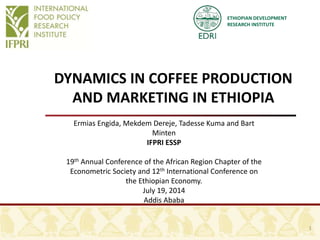 ETHIOPIAN DEVELOPMENT
RESEARCH INSTITUTE
DYNAMICS IN COFFEE PRODUCTION
AND MARKETING IN ETHIOPIA
Ermias Engida, Mekdem Dereje, Tadesse Kuma and Bart
Minten
IFPRI ESSP
19th Annual Conference of the African Region Chapter of the
Econometric Society and 12th International Conference on
the Ethiopian Economy.
July 19, 2014
Addis Ababa
1
 