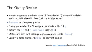 The Query Recipe
• Necessary piece: a unique base 16 (hexadecimal) encoded hash for
each record indexed in Solr (call it the “signature”)
• lucene as the query parser
• Query parameter for “the signature starts with…” (q)
• Return the id and timestamp fields (fl)
• Make sure Solr isn’t attempting to calculate facets (facet)
• Specify a large number (rows) to prevent paging
More on query parameters from the Solr RefGuide
 