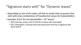 “Signature starts with” for “Dynamic leaves”
• Depending on size of the index, tell Solr to create links to queries that
start with every combination of hexadecimal values for X placeholders
• Example: 0 to F for one placeholder = 16 “leaves”
• GET /sitemap: shows a list of 16 links to leaves like /sitemap/0
• GET /sitemap/0: a sitemap with every document that has a signature that
starts with 0
 