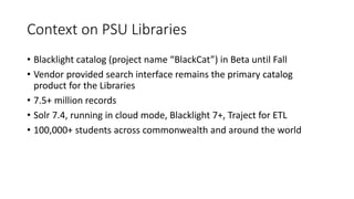 Context on PSU Libraries
• Blacklight catalog (project name “BlackCat”) in Beta until Fall
• Vendor provided search interface remains the primary catalog
product for the Libraries
• 7.5+ million records
• Solr 7.4, running in cloud mode, Blacklight 7+, Traject for ETL
• 100,000+ students across commonwealth and around the world
 