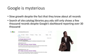Google is mysterious
• Slow growth despite the fact that they know about all records
• Search of site:catalog.libraries.psu.edu still only shows a few
thousand records despite Google’s dashboard reporting over 30
thousand
 