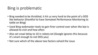 Bing is problematic
• Bing needed to be throttled, it hit us very hard to the point of a DOS
like behavior (thankful to have Sematext Performance Monitoring to
tattle on Bing)
• Used Bing webmaster tools to gain finer control over when the bot is
allowed to visit and how often
• Also set crawl delay to 10 in robots.txt (Google ignores this because
it’s smart enough to not DOS you)
• Not sure which of the above two factors solved the issue
 