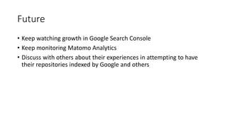 Future
• Keep watching growth in Google Search Console
• Keep monitoring Matomo Analytics
• Discuss with others about their experiences in attempting to have
their repositories indexed by Google and others
 