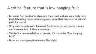 A critical feature that is low hanging fruit
• Let users find content in channels they trust and use on a daily basis
(not defending these search engines, more that they are the critical
path for users)
• Why not compete with Amazon? Could save patrons some money
and increase use of library resources
• This isn’t a new revelation, of course, it’s more like ”low hanging
fruit”
• Note: no sitemap option in core Blacklight
 