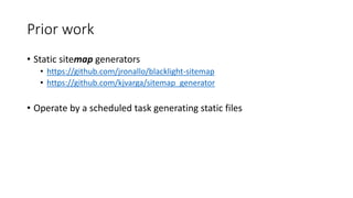 Prior work
• Static sitemap generators
• https://github.com/jronallo/blacklight-sitemap
• https://github.com/kjvarga/sitemap_generator
• Operate by a scheduled task generating static files
 