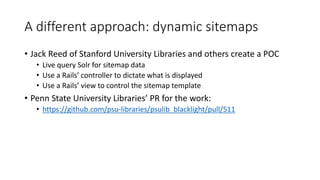A different approach: dynamic sitemaps
• Jack Reed of Stanford University Libraries and others create a POC
• Live query Solr for sitemap data
• Use a Rails’ controller to dictate what is displayed
• Use a Rails’ view to control the sitemap template
• Penn State University Libraries’ PR for the work:
• https://github.com/psu-libraries/psulib_blacklight/pull/511
 