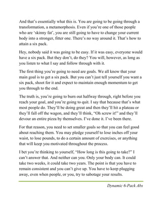 Dynamic 6-Pack Abs
And that’s essentially what this is. You are going to be going through a
transformation, a metamorphosis. Even if you’re one of those people
who are ‘skinny fat’, you are still going to have to change your current
body into a stronger, fitter one. There’s no way around it. That’s how to
attain a six pack.
Hey, nobody said it was going to be easy. If it was easy, everyone would
have a six pack. But they don’t, do they? You will, however, as long as
you listen to what I say and follow through with it.
The first thing you’re going to need are goals. We all know that your
main goal is to get a six pack. But you can’t just tell yourself you want a
six pack, shoot for it and expect to maintain enough momentum to get
you through to the end.
The truth is, you’re going to burn out halfway through, right before you
reach your goal, and you’re going to quit. I say that because that’s what
most people do. They’ll be doing great and then they’ll hit a plateau or
they’ll fall off the wagon, and they’ll think, “Oh screw it!” and they’ll
devour an entire pizza by themselves. I’ve done it. I’ve been there.
For that reason, you need to set smaller goals so that you can feel good
about reaching them. You may pledge yourself to lose inches off your
waist, to lose pounds, to do a certain amount of exercises, or anything
that will keep you motivated throughout the process.
I bet you’re thinking to yourself, “How long is this going to take?” I
can’t answer that. And neither can you. Only your body can. It could
take two weeks, it could take two years. The point is that you have to
remain consistent and you can’t give up. You have to keep plugging
away, even when people, or you, try to sabotage your results.
 