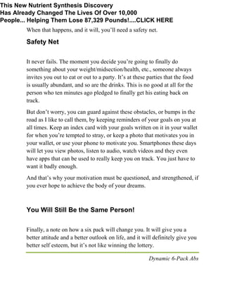 Dynamic 6-Pack Abs
When that happens, and it will, you’ll need a safety net.
Safety Net
It never fails. The moment you decide you’re going to finally do
something about your weight/midsection/health, etc., someone always
invites you out to eat or out to a party. It’s at these parties that the food
is usually abundant, and so are the drinks. This is no good at all for the
person who ten minutes ago pledged to finally get his eating back on
track.
But don’t worry, you can guard against these obstacles, or bumps in the
road as I like to call them, by keeping reminders of your goals on you at
all times. Keep an index card with your goals written on it in your wallet
for when you’re tempted to stray, or keep a photo that motivates you in
your wallet, or use your phone to motivate you. Smartphones these days
will let you view photos, listen to audio, watch videos and they even
have apps that can be used to really keep you on track. You just have to
want it badly enough.
And that’s why your motivation must be questioned, and strengthened, if
you ever hope to achieve the body of your dreams.
You Will Still Be the Same Person!
Finally, a note on how a six pack will change you. It will give you a
better attitude and a better outlook on life, and it will definitely give you
better self esteem, but it’s not like winning the lottery.
This New Nutrient Synthesis Discovery
Has Already Changed The Lives Of Over 10,000
People... Helping Them Lose 87,329 Pounds!....CLICK HERE
 
