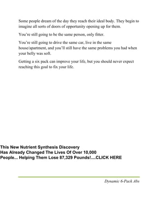 Dynamic 6-Pack Abs
Some people dream of the day they reach their ideal body. They begin to
imagine all sorts of doors of opportunity opening up for them.
You’re still going to be the same person, only fitter.
You’re still going to drive the same car, live in the same
house/apartment, and you’ll still have the same problems you had when
your belly was soft.
Getting a six pack can improve your life, but you should never expect
reaching this goal to fix your life.
This New Nutrient Synthesis Discovery
Has Already Changed The Lives Of Over 10,000
People... Helping Them Lose 87,329 Pounds!....CLICK HERE
 