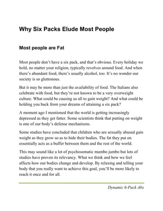 Dynamic 6-Pack Abs
Why Six Packs Elude Most People
Most people are Fat
Most people don’t have a six pack, and that’s obvious. Every holiday we
hold, no matter your religion, typically revolves around food. And when
there’s abundant food, there’s usually alcohol, too. It’s no wonder our
society is so gluttonous.
But it may be more than just the availability of food. The Italians also
celebrate with food, but they’re not known to be a very overweight
culture. What could be causing us all to gain weight? And what could be
holding you back from your dreams of attaining a six pack?
A moment ago I mentioned that the world is getting increasingly
depressed as they get fatter. Some scientists think that putting on weight
is one of our body’s defense mechanisms.
Some studies have concluded that children who are sexually abused gain
weight as they grow so as to hide their bodies. The fat they put on
essentially acts as a buffer between them and the rest of the world.
This may sound like a lot of psychosomatic mumbo jumbo but lots of
studies have proven its relevancy. What we think and how we feel
affects how our bodies change and develop. By relaxing and telling your
body that you really want to achieve this goal, you’ll be more likely to
reach it once and for all.
 