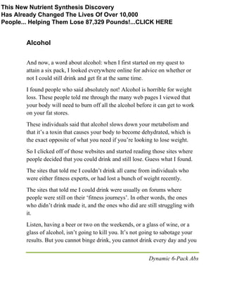 Dynamic 6-Pack Abs
Alcohol
And now, a word about alcohol: when I first started on my quest to
attain a six pack, I looked everywhere online for advice on whether or
not I could still drink and get fit at the same time.
I found people who said absolutely not! Alcohol is horrible for weight
loss. These people told me through the many web pages I viewed that
your body will need to burn off all the alcohol before it can get to work
on your fat stores.
These individuals said that alcohol slows down your metabolism and
that it’s a toxin that causes your body to become dehydrated, which is
the exact opposite of what you need if you’re looking to lose weight.
So I clicked off of those websites and started reading those sites where
people decided that you could drink and still lose. Guess what I found.
The sites that told me I couldn’t drink all came from individuals who
were either fitness experts, or had lost a bunch of weight recently.
The sites that told me I could drink were usually on forums where
people were still on their ‘fitness journeys’. In other words, the ones
who didn’t drink made it, and the ones who did are still struggling with
it.
Listen, having a beer or two on the weekends, or a glass of wine, or a
glass of alcohol, isn’t going to kill you. It’s not going to sabotage your
results. But you cannot binge drink, you cannot drink every day and you
This New Nutrient Synthesis Discovery
Has Already Changed The Lives Of Over 10,000
People... Helping Them Lose 87,329 Pounds!...CLICK HERE
 