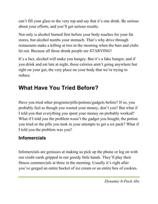 Dynamic 6-Pack Abs
can’t fill your glass to the very top and say that it’s one drink. Be serious
about your efforts, and you’ll get serious results.
Not only is alcohol burned first before your body reaches for your fat
stores, but alcohol numbs your stomach. That’s why drive through
restaurants make a killing at two in the morning when the bars and clubs
let out. Because all those drunk people are STARVING!
It’s a fact, alcohol will make you hungry. But it’s a fake hunger, and if
you drink and eat late at night, those calories aren’t going anywhere but
right on your gut, the very place on your body that we’re trying to
reduce.
What Have You Tried Before?
Have you tried other programs/pills/potions/gadgets before? If so, you
probably feel as though you wasted your money, don’t you? But what if
I told you that everything you spent your money on probably worked?
What if I told you the problem wasn’t the gadget you bought, the potion
you tried or the pills you took in your attempts to get a six pack? What if
I told you the problem was you?
Infomercials
Infomercials are geniuses at making us pick up the phone or log on with
our credit cards gripped in our greedy little hands. They’ll play their
fitness commercials at three in the morning. Usually it’s right after
you’ve gorged an entire bucket of ice cream or an entire box of cookies.
 