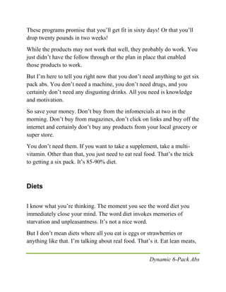 Dynamic 6-Pack Abs
These programs promise that you’ll get fit in sixty days! Or that you’ll
drop twenty pounds in two weeks!
While the products may not work that well, they probably do work. You
just didn’t have the follow through or the plan in place that enabled
those products to work.
But I’m here to tell you right now that you don’t need anything to get six
pack abs. You don’t need a machine, you don’t need drugs, and you
certainly don’t need any disgusting drinks. All you need is knowledge
and motivation.
So save your money. Don’t buy from the infomercials at two in the
morning. Don’t buy from magazines, don’t click on links and buy off the
internet and certainly don’t buy any products from your local grocery or
super store.
You don’t need them. If you want to take a supplement, take a multi-
vitamin. Other than that, you just need to eat real food. That’s the trick
to getting a six pack. It’s 85-90% diet.
Diets
I know what you’re thinking. The moment you see the word diet you
immediately close your mind. The word diet invokes memories of
starvation and unpleasantness. It’s not a nice word.
But I don’t mean diets where all you eat is eggs or strawberries or
anything like that. I’m talking about real food. That’s it. Eat lean meats,
 