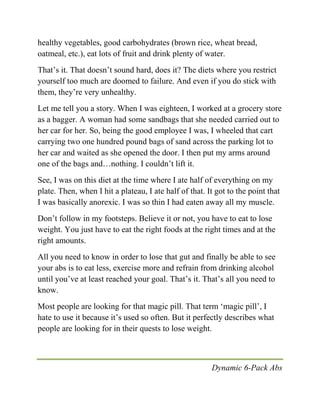 Dynamic 6-Pack Abs
healthy vegetables, good carbohydrates (brown rice, wheat bread,
oatmeal, etc.), eat lots of fruit and drink plenty of water.
That’s it. That doesn’t sound hard, does it? The diets where you restrict
yourself too much are doomed to failure. And even if you do stick with
them, they’re very unhealthy.
Let me tell you a story. When I was eighteen, I worked at a grocery store
as a bagger. A woman had some sandbags that she needed carried out to
her car for her. So, being the good employee I was, I wheeled that cart
carrying two one hundred pound bags of sand across the parking lot to
her car and waited as she opened the door. I then put my arms around
one of the bags and…nothing. I couldn’t lift it.
See, I was on this diet at the time where I ate half of everything on my
plate. Then, when I hit a plateau, I ate half of that. It got to the point that
I was basically anorexic. I was so thin I had eaten away all my muscle.
Don’t follow in my footsteps. Believe it or not, you have to eat to lose
weight. You just have to eat the right foods at the right times and at the
right amounts.
All you need to know in order to lose that gut and finally be able to see
your abs is to eat less, exercise more and refrain from drinking alcohol
until you’ve at least reached your goal. That’s it. That’s all you need to
know.
Most people are looking for that magic pill. That term ‘magic pill’, I
hate to use it because it’s used so often. But it perfectly describes what
people are looking for in their quests to lose weight.
 