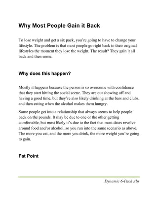 Dynamic 6-Pack Abs
Why Most People Gain it Back
To lose weight and get a six pack, you’re going to have to change your
lifestyle. The problem is that most people go right back to their original
lifestyles the moment they lose the weight. The result? They gain it all
back and then some.
Why does this happen?
Mostly it happens because the person is so overcome with confidence
that they start hitting the social scene. They are out showing off and
having a good time, but they’re also likely drinking at the bars and clubs,
and then eating when the alcohol makes them hungry.
Some people get into a relationship that always seems to help people
pack on the pounds. It may be due to one or the other getting
comfortable, but most likely it’s due to the fact that most dates revolve
around food and/or alcohol, so you run into the same scenario as above.
The more you eat, and the more you drink, the more weight you’re going
to gain.
Fat Point
 