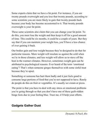 Dynamic 6-Pack Abs
Some experts claim that we have a fat point. For instance, if you are
twenty pounds overweight and you lose that twenty pounds, according to
some scientists you are more likely to gain that twenty pounds back
because your body has become accustomed to it. That twenty pounds
overweight is your fat point.
These same scientists also claim that you can change your fat point. To
do this, you must lose the weight and then keep it off for a good amount
of time. This could be six months, it could be a couple of years. But they
say that if you can maintain your weight loss, you’ll have a less chance
of ever gaining it back.
Our bodies gain and lose weight because they’re designed to do that for
particular reasons. More weight will insulate us against the cold when
we’re in those climates, and less weight will allow us to stave off the
heat in the warmer climates. However, sometimes weight gain can be
attributed to psychological reasons. Ever heard of the term ‘emotional
eating’? That’s when someone gorges themselves with some sinful treat
because they’re upset.
Something or someone has hurt them badly and it just feels good to
consume large portions of food that you’re not supposed to have. Rarely
do people do this on fruit or vegetables. It’s usually ice cream or pizza.
The point is that you have to deal with any stress or emotional problems
you’re going through so that you don’t have one of these guilt-ridden
binge fests due to your feeling blue. Trust me, it’ll help your efforts.
Gadgets Gather Dust
 