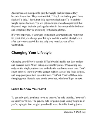 Dynamic 6-Pack Abs
Another reason most people gain the weight back is because they
become less active. They start to think, “Hey, I reached my goal. I can
slack off a little.” Soon, that little becomes slacking off a lot and the
weight comes back on. The weight machines or cardio equipment that
they used to get their six packs gather dust in the corner of the bedroom
and sometimes they’re even used for hanging clothes.
It’s very important, if you want to maintain your results and reset your
fat point, that you change your lifestyle and stick to that lifestyle even
after you’ve succeeded. It’s the only way to make your efforts
worthwhile.
Changing Your Lifestyle
Changing your lifestyle sounds difficult but it’s really not. Just eat less
and exercise more. When eating, use smaller plates. When eating out,
only eat the single portion sizes and take the rest home to eat later. Don’t
count calories, learn to eye the correct portion sizes of the foods you eat,
and keep your junk food to a minimum. That’s it. That’s all there is to
changing your lifestyle. And do the exercises, which we’ll get to next.
Learn to Know Your Limit
To get a six pack, you have to eat so that you’re only satisfied. You can’t
eat until you’re full. The general rule for gaining and losing weight is, if
you’re trying to lose weight, you should leave the table leaving just a
 