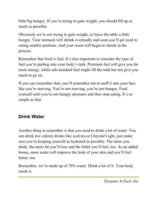 Dynamic 6-Pack Abs
little big hungry. If you’re trying to gain weight, you should fill up as
much as possible.
Obviously we’re not trying to gain weight, so leave the table a little
hungry. Your stomach will shrink eventually and soon you’ll get used to
eating smaller portions. And your waist will begin to shrink in the
process.
Remember that food is fuel. It’s also important to consider the type of
fuel you’re putting into your body’s tank. Premium fuel will give you far
more energy, while sub-standard fuel might fill the tank but not give you
much to go on.
If you can remember that, you’ll remember not to stuff it into your face
like you’re starving. You’re not starving, you’re just hungry. Feed
yourself until you’re not hungry anymore and then stop eating. It’s as
simple as that.
Drink Water
Another thing to remember is that you need to drink a lot of water. You
can drink low calorie drinks like iced tea or Chrystal Light, just make
sure you’re keeping yourself as hydrated as possible. The more you
drink, the more fat you’ll lose and the fuller you’ll feel, too. As an added
bonus, more water will improve the look of your skin and you’ll feel
better, too.
Remember, we’re made up of 70% water. Drink a lot of it. Your body
needs it.
 