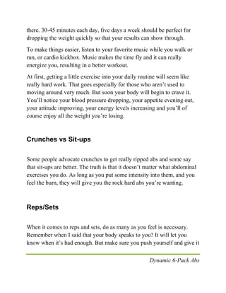 Dynamic 6-Pack Abs
there. 30-45 minutes each day, five days a week should be perfect for
dropping the weight quickly so that your results can show through.
To make things easier, listen to your favorite music while you walk or
run, or cardio kickbox. Music makes the time fly and it can really
energize you, resulting in a better workout.
At first, getting a little exercise into your daily routine will seem like
really hard work. That goes especially for those who aren’t used to
moving around very much. But soon your body will begin to crave it.
You’ll notice your blood pressure dropping, your appetite evening out,
your attitude improving, your energy levels increasing and you’ll of
course enjoy all the weight you’re losing.
Crunches vs Sit-ups
Some people advocate crunches to get really ripped abs and some say
that sit-ups are better. The truth is that it doesn’t matter what abdominal
exercises you do. As long as you put some intensity into them, and you
feel the burn, they will give you the rock hard abs you’re wanting.
Reps/Sets
When it comes to reps and sets, do as many as you feel is necessary.
Remember when I said that your body speaks to you? It will let you
know when it’s had enough. But make sure you push yourself and give it
 