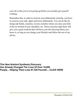 Dynamic 6-Pack Abs
your all so that you’re not giving up before you actually get yourself
working.
Remember that, in order to exercise your abdominals correctly, you have
to exercise your side, upper and lower abdominals. You can do this by
doing side bends, crunches, reverse crunches where you raise your butt
in the air instead of your shoulders, etc. Those exercises right there will
give you a great workout that will have your abs showing before you
know it, as long as you change your lifestyle and follow the rest of my
advice.
This New Nutrient Synthesis Discovery
Has Already Changed The Lives Of Over 10,000
People... Helping Them Lose 87,329 Pounds!....CLICK HERE
 