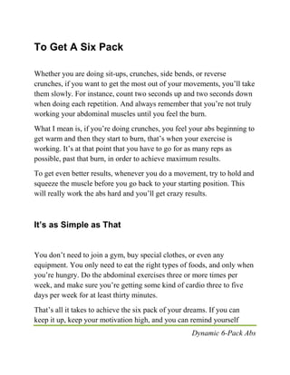 Dynamic 6-Pack Abs
To Get A Six Pack
Whether you are doing sit-ups, crunches, side bends, or reverse
crunches, if you want to get the most out of your movements, you’ll take
them slowly. For instance, count two seconds up and two seconds down
when doing each repetition. And always remember that you’re not truly
working your abdominal muscles until you feel the burn.
What I mean is, if you’re doing crunches, you feel your abs beginning to
get warm and then they start to burn, that’s when your exercise is
working. It’s at that point that you have to go for as many reps as
possible, past that burn, in order to achieve maximum results.
To get even better results, whenever you do a movement, try to hold and
squeeze the muscle before you go back to your starting position. This
will really work the abs hard and you’ll get crazy results.
It’s as Simple as That
You don’t need to join a gym, buy special clothes, or even any
equipment. You only need to eat the right types of foods, and only when
you’re hungry. Do the abdominal exercises three or more times per
week, and make sure you’re getting some kind of cardio three to five
days per week for at least thirty minutes.
That’s all it takes to achieve the six pack of your dreams. If you can
keep it up, keep your motivation high, and you can remind yourself
 