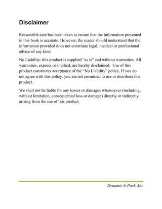 Dynamic 6-Pack Abs
Disclaimer
Reasonable care has been taken to ensure that the information presented
in this book is accurate. However, the reader should understand that the
information provided does not constitute legal, medical or professional
advice of any kind.
No Liability: this product is supplied “as is” and without warranties. All
warranties, express or implied, are hereby disclaimed. Use of this
product constitutes acceptance of the “No Liability” policy. If you do
not agree with this policy, you are not permitted to use or distribute this
product.
We shall not be liable for any losses or damages whatsoever (including,
without limitation, consequential loss or damage) directly or indirectly
arising from the use of this product.
 