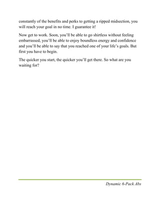 Dynamic 6-Pack Abs
constantly of the benefits and perks to getting a ripped midsection, you
will reach your goal in no time. I guarantee it!
Now get to work. Soon, you’ll be able to go shirtless without feeling
embarrassed, you’ll be able to enjoy boundless energy and confidence
and you’ll be able to say that you reached one of your life’s goals. But
first you have to begin.
The quicker you start, the quicker you’ll get there. So what are you
waiting for?
 