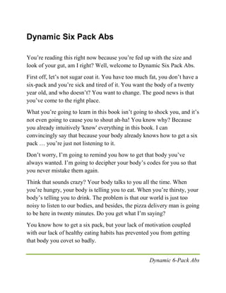 Dynamic 6-Pack Abs
Dynamic Six Pack Abs
You’re reading this right now because you’re fed up with the size and
look of your gut, am I right? Well, welcome to Dynamic Six Pack Abs.
First off, let’s not sugar coat it. You have too much fat, you don’t have a
six-pack and you’re sick and tired of it. You want the body of a twenty
year old, and who doesn’t? You want to change. The good news is that
you’ve come to the right place.
What you’re going to learn in this book isn’t going to shock you, and it’s
not even going to cause you to shout ah-ha! You know why? Because
you already intuitively 'know' everything in this book. I can
convincingly say that because your body already knows how to get a six
pack … you’re just not listening to it.
Don’t worry, I’m going to remind you how to get that body you’ve
always wanted. I’m going to decipher your body’s codes for you so that
you never mistake them again.
Think that sounds crazy? Your body talks to you all the time. When
you’re hungry, your body is telling you to eat. When you’re thirsty, your
body’s telling you to drink. The problem is that our world is just too
noisy to listen to our bodies, and besides, the pizza delivery man is going
to be here in twenty minutes. Do you get what I’m saying?
You know how to get a six pack, but your lack of motivation coupled
with our lack of healthy eating habits has prevented you from getting
that body you covet so badly.
 
