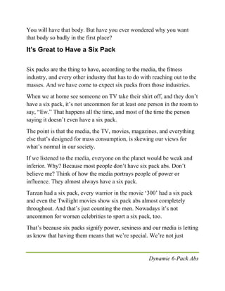 Dynamic 6-Pack Abs
You will have that body. But have you ever wondered why you want
that body so badly in the first place?
It’s Great to Have a Six Pack
Six packs are the thing to have, according to the media, the fitness
industry, and every other industry that has to do with reaching out to the
masses. And we have come to expect six packs from those industries.
When we at home see someone on TV take their shirt off, and they don’t
have a six pack, it’s not uncommon for at least one person in the room to
say, “Ew.” That happens all the time, and most of the time the person
saying it doesn’t even have a six pack.
The point is that the media, the TV, movies, magazines, and everything
else that’s designed for mass consumption, is skewing our views for
what’s normal in our society.
If we listened to the media, everyone on the planet would be weak and
inferior. Why? Because most people don’t have six pack abs. Don’t
believe me? Think of how the media portrays people of power or
influence. They almost always have a six pack.
Tarzan had a six pack, every warrior in the movie ‘300’ had a six pack
and even the Twilight movies show six pack abs almost completely
throughout. And that’s just counting the men. Nowadays it’s not
uncommon for women celebrities to sport a six pack, too.
That’s because six packs signify power, sexiness and our media is letting
us know that having them means that we’re special. We’re not just
 