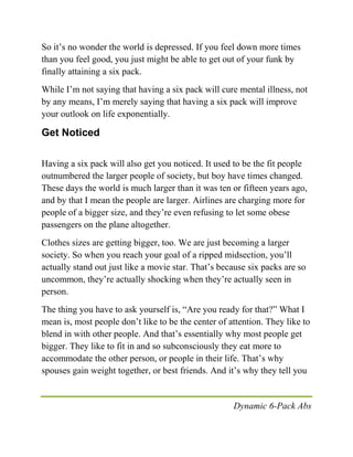 Dynamic 6-Pack Abs
So it’s no wonder the world is depressed. If you feel down more times
than you feel good, you just might be able to get out of your funk by
finally attaining a six pack.
While I’m not saying that having a six pack will cure mental illness, not
by any means, I’m merely saying that having a six pack will improve
your outlook on life exponentially.
Get Noticed
Having a six pack will also get you noticed. It used to be the fit people
outnumbered the larger people of society, but boy have times changed.
These days the world is much larger than it was ten or fifteen years ago,
and by that I mean the people are larger. Airlines are charging more for
people of a bigger size, and they’re even refusing to let some obese
passengers on the plane altogether.
Clothes sizes are getting bigger, too. We are just becoming a larger
society. So when you reach your goal of a ripped midsection, you’ll
actually stand out just like a movie star. That’s because six packs are so
uncommon, they’re actually shocking when they’re actually seen in
person.
The thing you have to ask yourself is, “Are you ready for that?” What I
mean is, most people don’t like to be the center of attention. They like to
blend in with other people. And that’s essentially why most people get
bigger. They like to fit in and so subconsciously they eat more to
accommodate the other person, or people in their life. That’s why
spouses gain weight together, or best friends. And it’s why they tell you
 