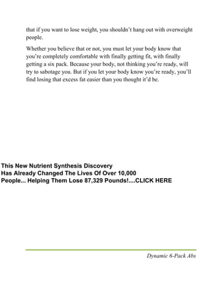 Dynamic 6-Pack Abs
that if you want to lose weight, you shouldn’t hang out with overweight
people.
Whether you believe that or not, you must let your body know that
you’re completely comfortable with finally getting fit, with finally
getting a six pack. Because your body, not thinking you’re ready, will
try to sabotage you. But if you let your body know you’re ready, you’ll
find losing that excess fat easier than you thought it’d be.
This New Nutrient Synthesis Discovery
Has Already Changed The Lives Of Over 10,000
People... Helping Them Lose 87,329 Pounds!....CLICK HERE
 