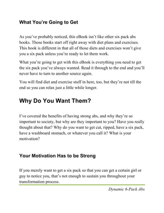 Dynamic 6-Pack Abs
What You’re Going to Get
As you’ve probably noticed, this eBook isn’t like other six pack abs
books. Those books start off right away with diet plans and exercises.
This book is different in that all of those diets and exercises won’t give
you a six pack unless you’re ready to let them work.
What you’re going to get with this eBook is everything you need to get
the six pack you’ve always wanted. Read it through to the end and you’ll
never have to turn to another source again.
You will find diet and exercise stuff in here, too, but they’re not till the
end so you can relax just a little while longer.
Why Do You Want Them?
I’ve covered the benefits of having strong abs, and why they’re so
important to society, but why are they important to you? Have you really
thought about that? Why do you want to get cut, ripped, have a six pack,
have a washboard stomach, or whatever you call it? What is your
motivation?
Your Motivation Has to be Strong
If you merely want to get a six pack so that you can get a certain girl or
guy to notice you, that’s not enough to sustain you throughout your
transformation process.
 
