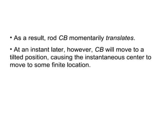 • As a result, rod CB momentarily translates.
• At an instant later, however, CB will move to a
tilted position, causing the instantaneous center to
move to some finite location.
 