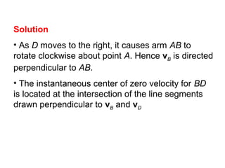 Solution
• As D moves to the right, it causes arm AB to
rotate clockwise about point A. Hence vB is directed
perpendicular to AB.
• The instantaneous center of zero velocity for BD
is located at the intersection of the line segments
drawn perpendicular to vB and vD
 
