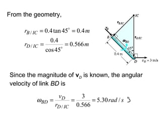 From the geometry,
mr
mr
ICD
ICB
566.0
45cos
4.0
4.045tan4.0
/
/
==
==


Since the magnitude of vD is known, the angular
velocity of link BD is
srad
r
v
ICD
D
BD /30.5
566.0
3
/
===ω
 