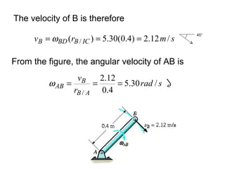 The velocity of B is therefore
smrv ICBBDB /12.2)4.0(30.5)( / === ω
From the figure, the angular velocity of AB is
srad
r
v
AB
B
AB /30.5
4.0
12.2
/
===ω
45°
 