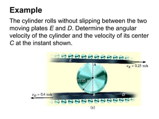 Example
The cylinder rolls without slipping between the two
moving plates E and D. Determine the angular
velocity of the cylinder and the velocity of its center
C at the instant shown.
 